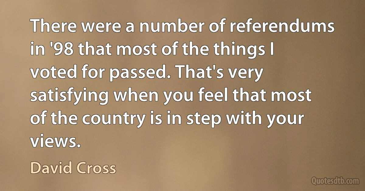 There were a number of referendums in '98 that most of the things I voted for passed. That's very satisfying when you feel that most of the country is in step with your views. (David Cross)