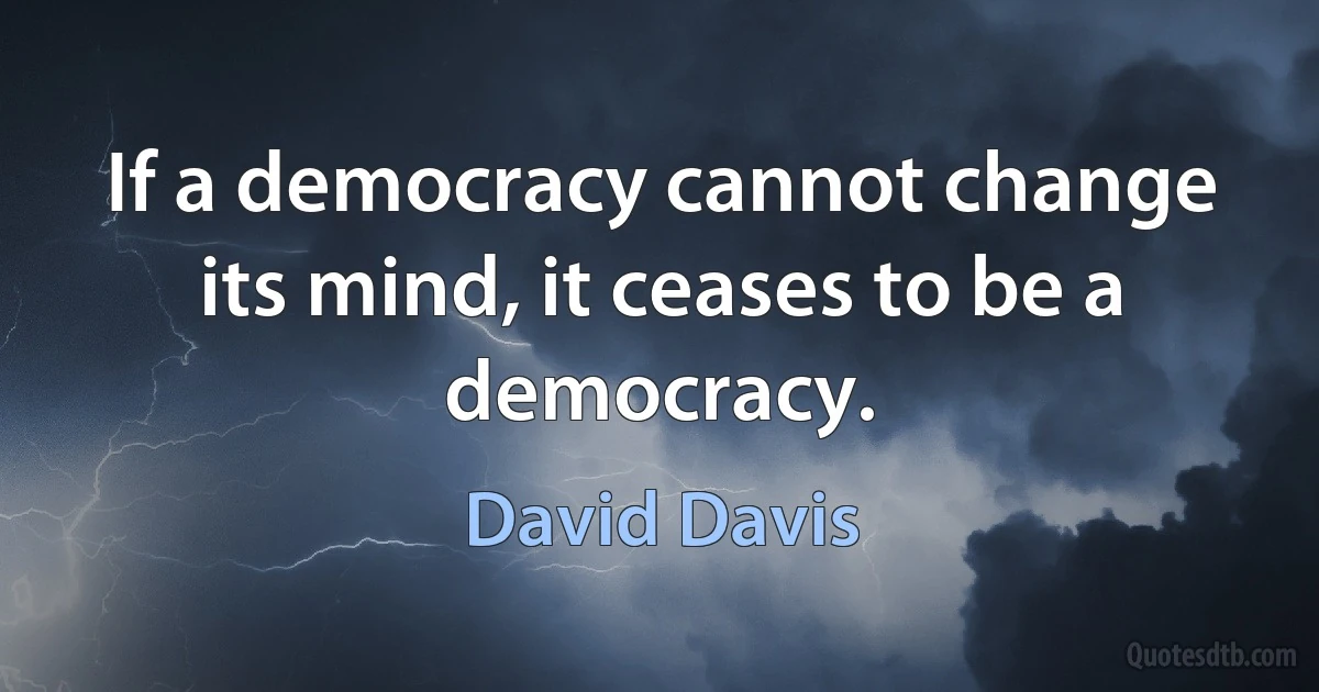 If a democracy cannot change its mind, it ceases to be a democracy. (David Davis)