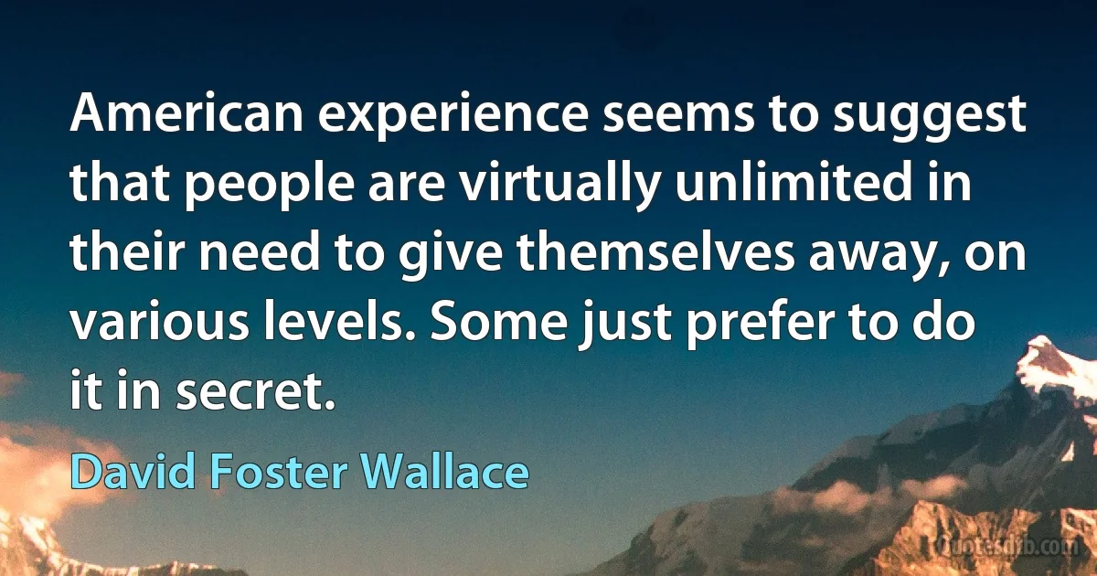 American experience seems to suggest that people are virtually unlimited in their need to give themselves away, on various levels. Some just prefer to do it in secret. (David Foster Wallace)