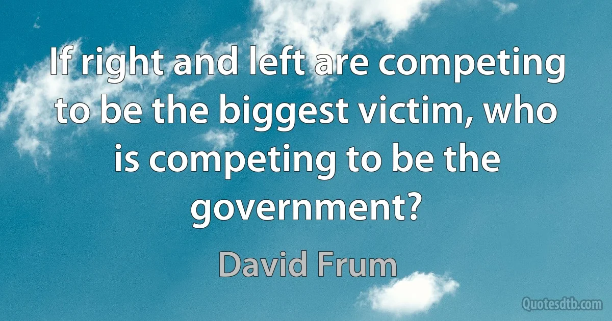 If right and left are competing to be the biggest victim, who is competing to be the government? (David Frum)