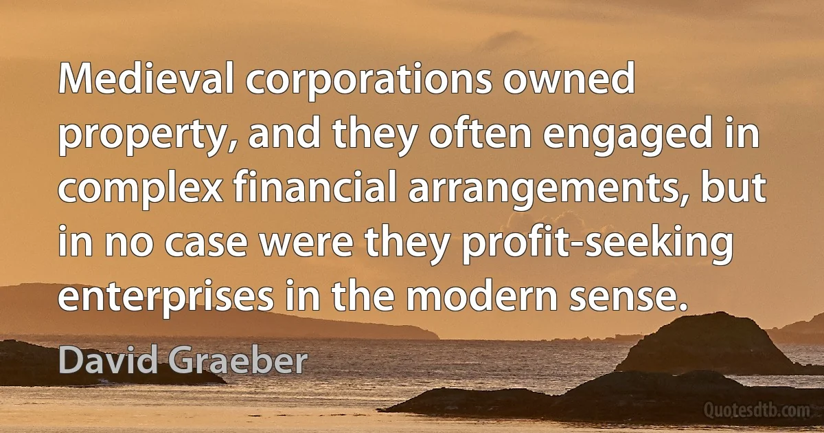 Medieval corporations owned property, and they often engaged in complex financial arrangements, but in no case were they profit-seeking enterprises in the modern sense. (David Graeber)