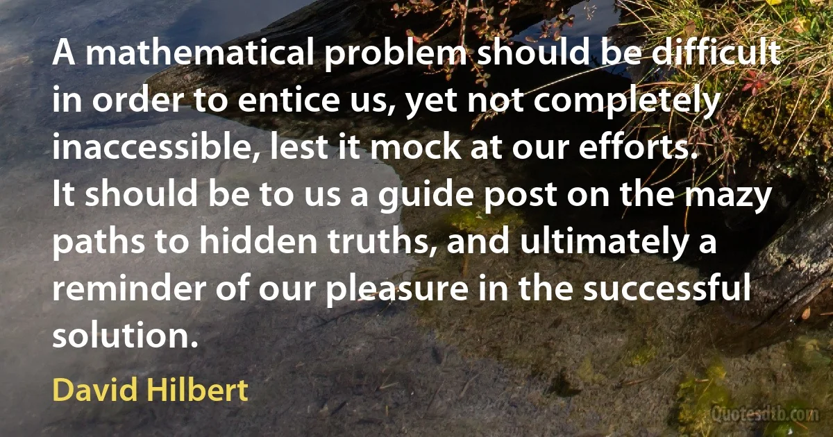 A mathematical problem should be difficult in order to entice us, yet not completely inaccessible, lest it mock at our efforts. It should be to us a guide post on the mazy paths to hidden truths, and ultimately a reminder of our pleasure in the successful solution. (David Hilbert)