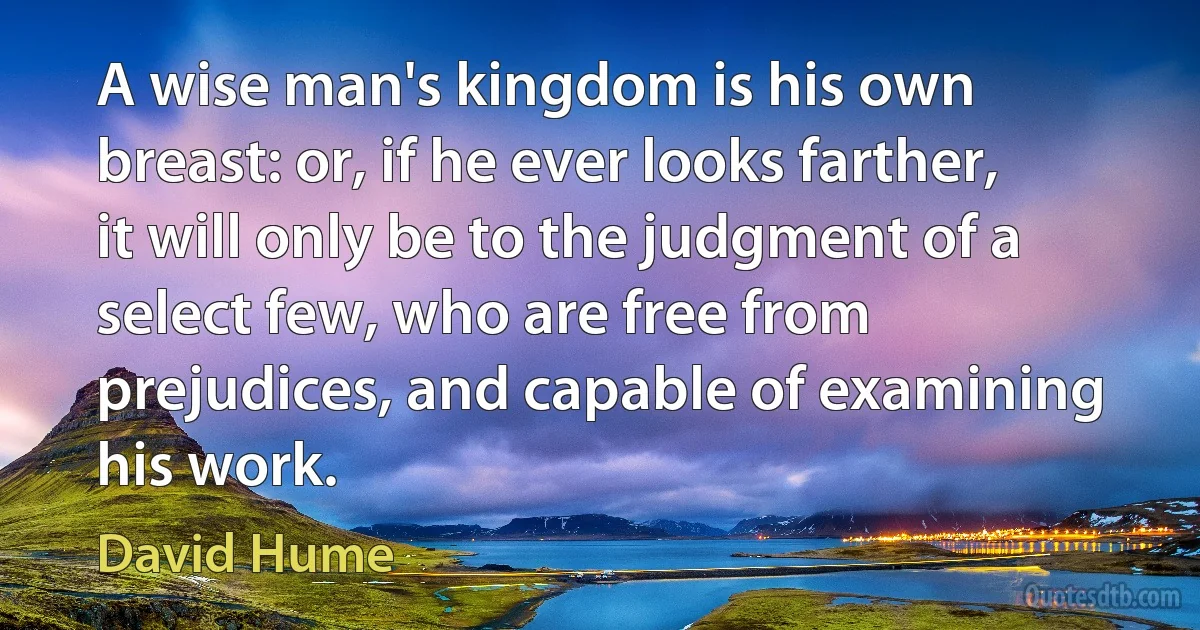 A wise man's kingdom is his own breast: or, if he ever looks farther, it will only be to the judgment of a select few, who are free from prejudices, and capable of examining his work. (David Hume)