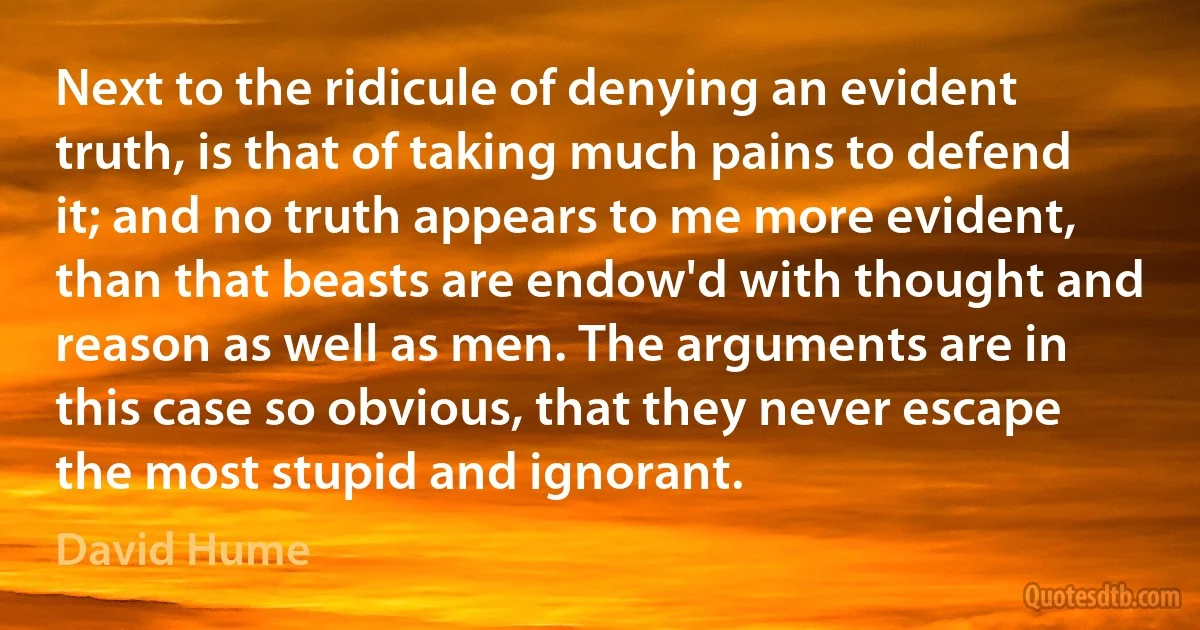 Next to the ridicule of denying an evident truth, is that of taking much pains to defend it; and no truth appears to me more evident, than that beasts are endow'd with thought and reason as well as men. The arguments are in this case so obvious, that they never escape the most stupid and ignorant. (David Hume)