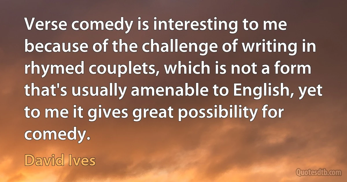 Verse comedy is interesting to me because of the challenge of writing in rhymed couplets, which is not a form that's usually amenable to English, yet to me it gives great possibility for comedy. (David Ives)