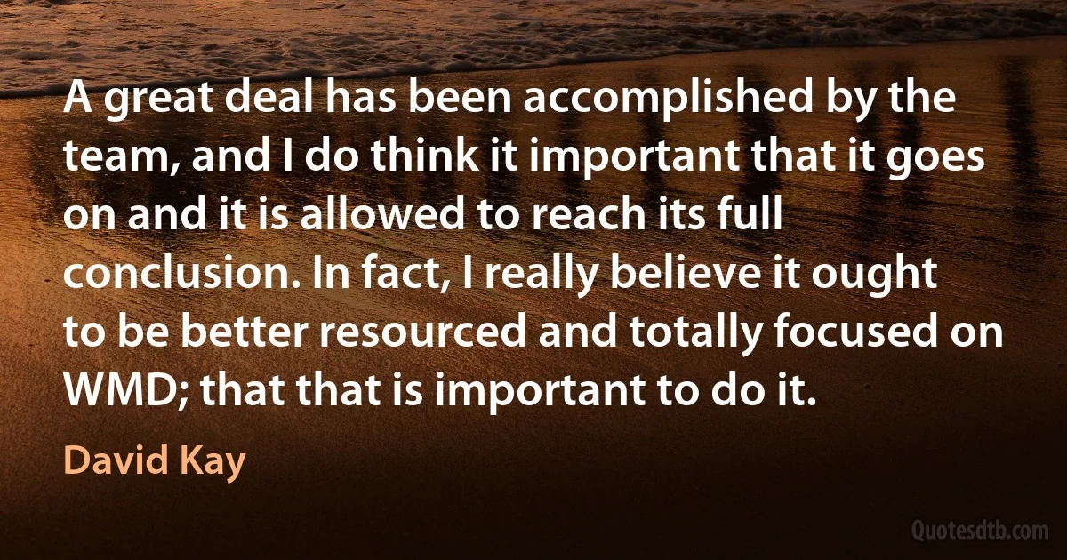 A great deal has been accomplished by the team, and I do think it important that it goes on and it is allowed to reach its full conclusion. In fact, I really believe it ought to be better resourced and totally focused on WMD; that that is important to do it. (David Kay)