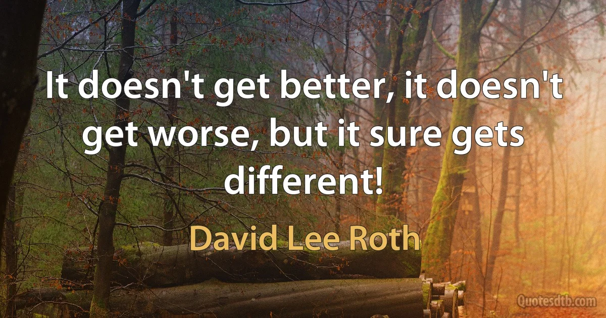 It doesn't get better, it doesn't get worse, but it sure gets different! (David Lee Roth)