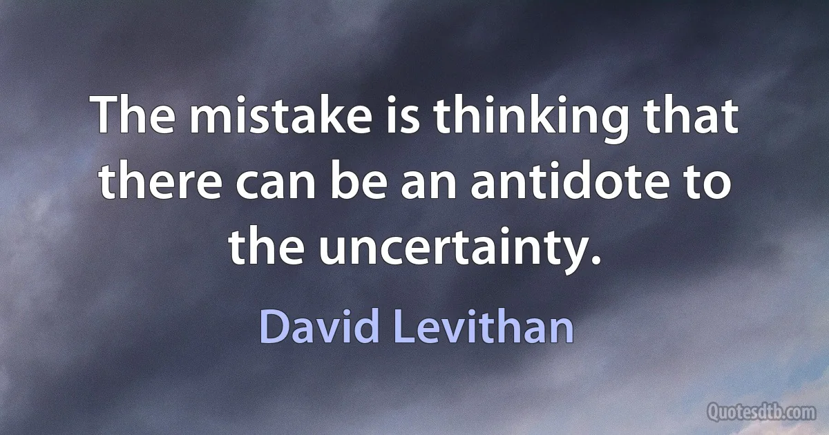 The mistake is thinking that there can be an antidote to the uncertainty. (David Levithan)