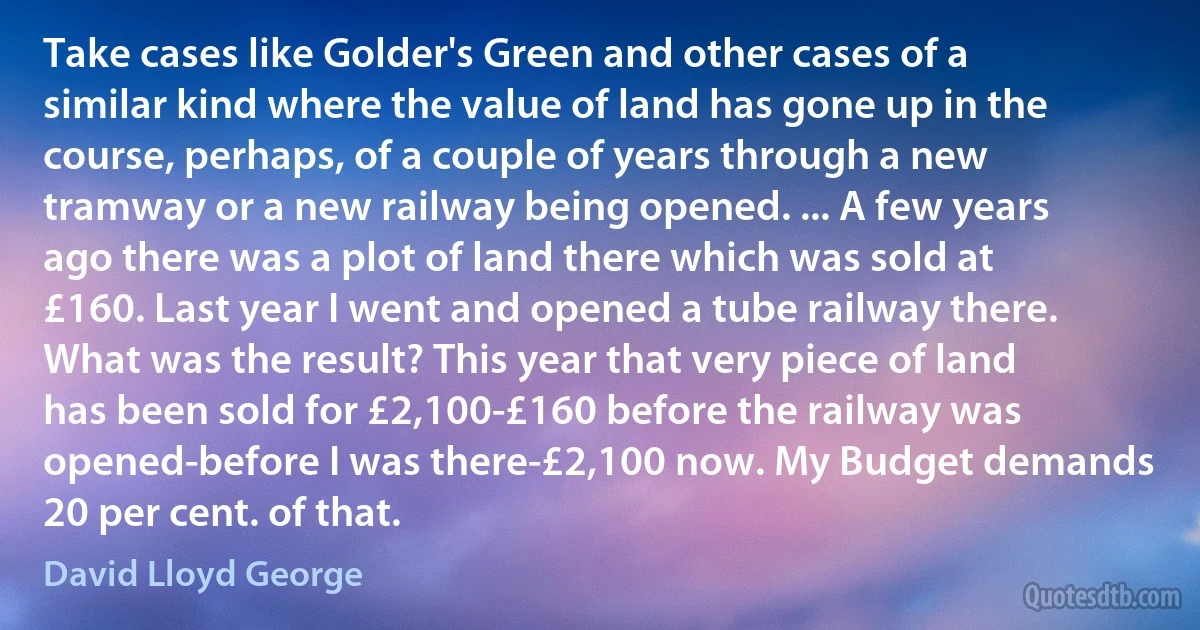 Take cases like Golder's Green and other cases of a similar kind where the value of land has gone up in the course, perhaps, of a couple of years through a new tramway or a new railway being opened. ... A few years ago there was a plot of land there which was sold at £160. Last year I went and opened a tube railway there. What was the result? This year that very piece of land has been sold for £2,100-£160 before the railway was opened-before I was there-£2,100 now. My Budget demands 20 per cent. of that. (David Lloyd George)