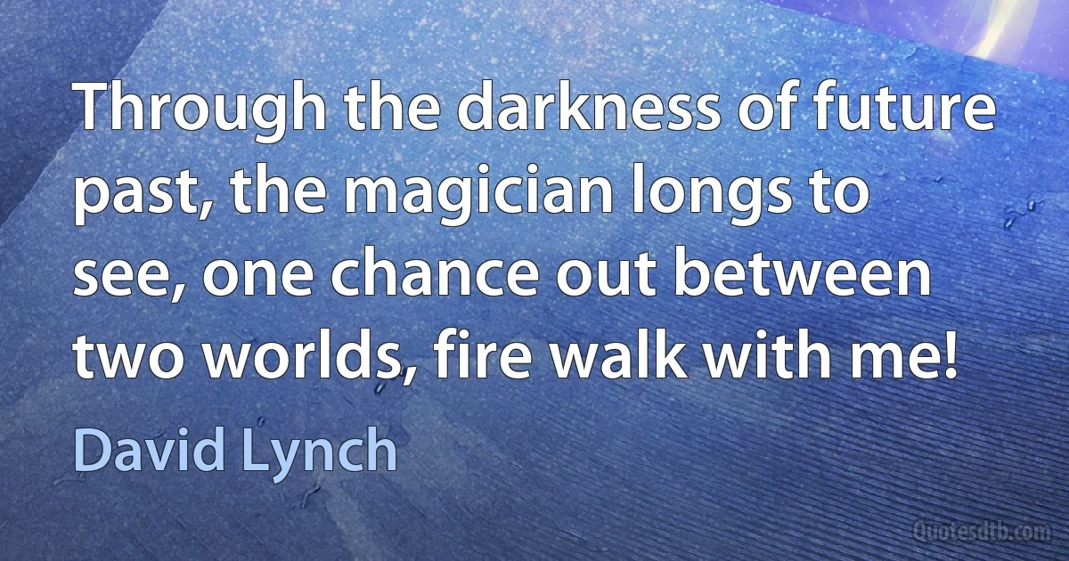 Through the darkness of future past, the magician longs to see, one chance out between two worlds, fire walk with me! (David Lynch)