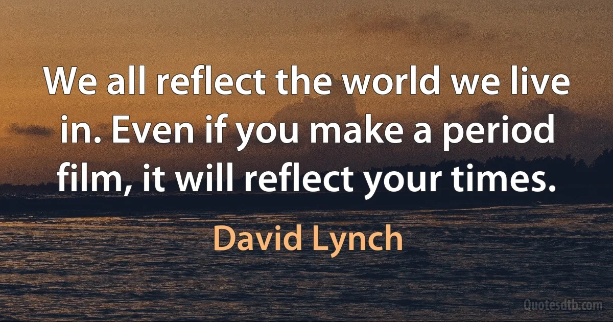 We all reflect the world we live in. Even if you make a period film, it will reflect your times. (David Lynch)