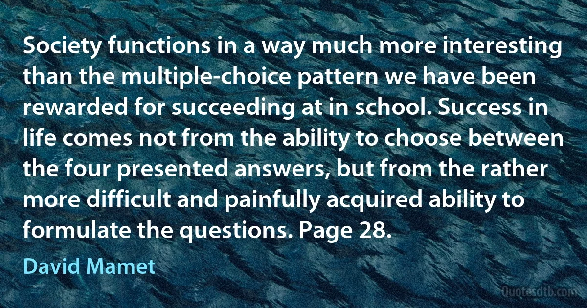 Society functions in a way much more interesting than the multiple-choice pattern we have been rewarded for succeeding at in school. Success in life comes not from the ability to choose between the four presented answers, but from the rather more difficult and painfully acquired ability to formulate the questions. Page 28. (David Mamet)