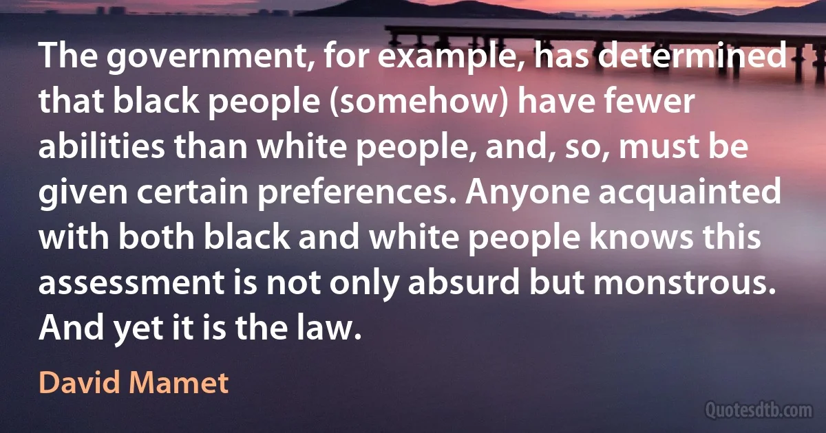 The government, for example, has determined that black people (somehow) have fewer abilities than white people, and, so, must be given certain preferences. Anyone acquainted with both black and white people knows this assessment is not only absurd but monstrous. And yet it is the law. (David Mamet)