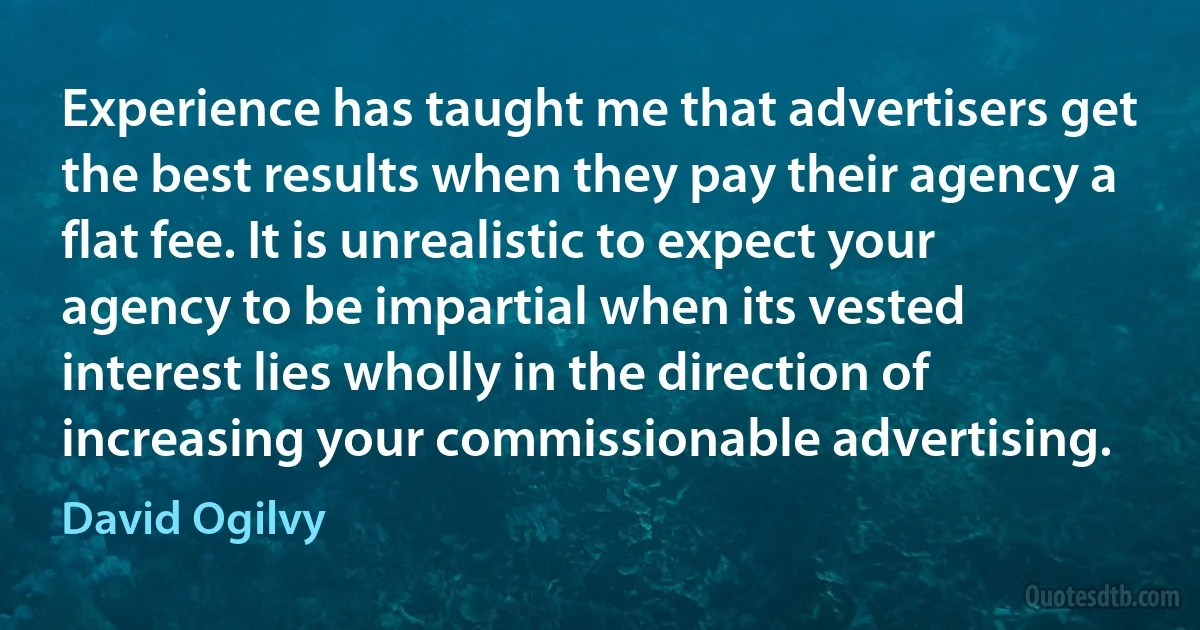 Experience has taught me that advertisers get the best results when they pay their agency a flat fee. It is unrealistic to expect your agency to be impartial when its vested interest lies wholly in the direction of increasing your commissionable advertising. (David Ogilvy)