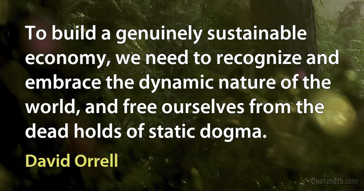 To build a genuinely sustainable economy, we need to recognize and embrace the dynamic nature of the world, and free ourselves from the dead holds of static dogma. (David Orrell)