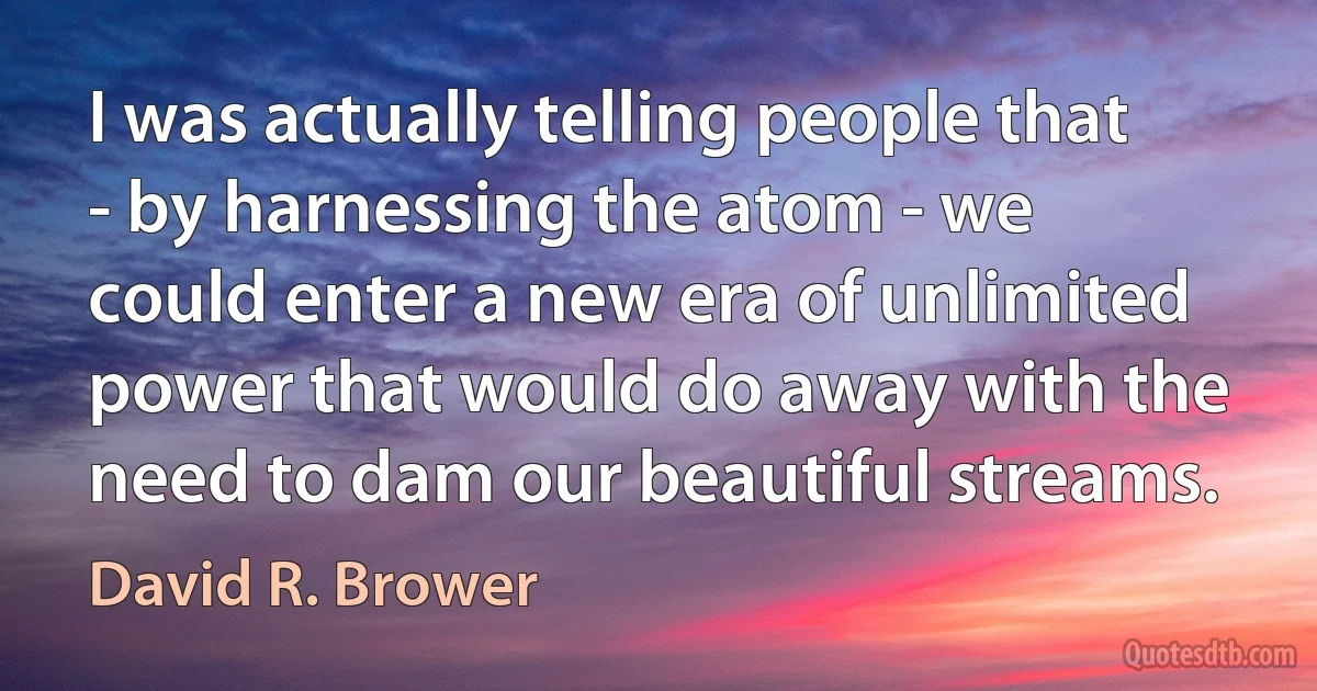 I was actually telling people that - by harnessing the atom - we could enter a new era of unlimited power that would do away with the need to dam our beautiful streams. (David R. Brower)