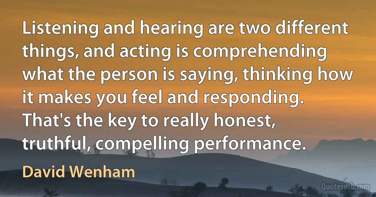 Listening and hearing are two different things, and acting is comprehending what the person is saying, thinking how it makes you feel and responding. That's the key to really honest, truthful, compelling performance. (David Wenham)