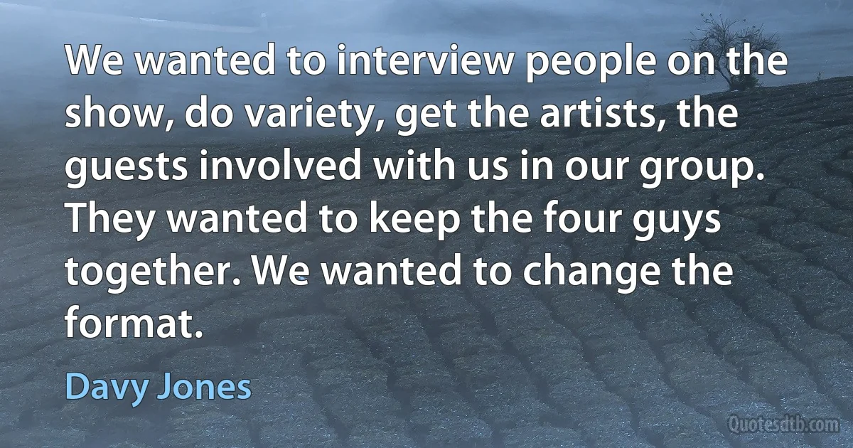 We wanted to interview people on the show, do variety, get the artists, the guests involved with us in our group. They wanted to keep the four guys together. We wanted to change the format. (Davy Jones)