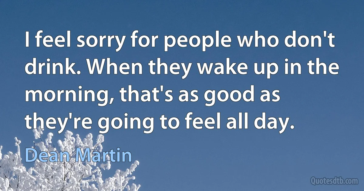 I feel sorry for people who don't drink. When they wake up in the morning, that's as good as they're going to feel all day. (Dean Martin)