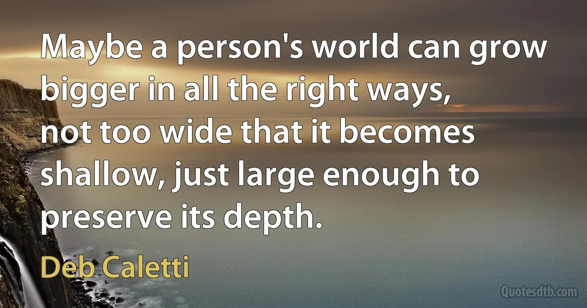 Maybe a person's world can grow bigger in all the right ways, not too wide that it becomes shallow, just large enough to preserve its depth. (Deb Caletti)