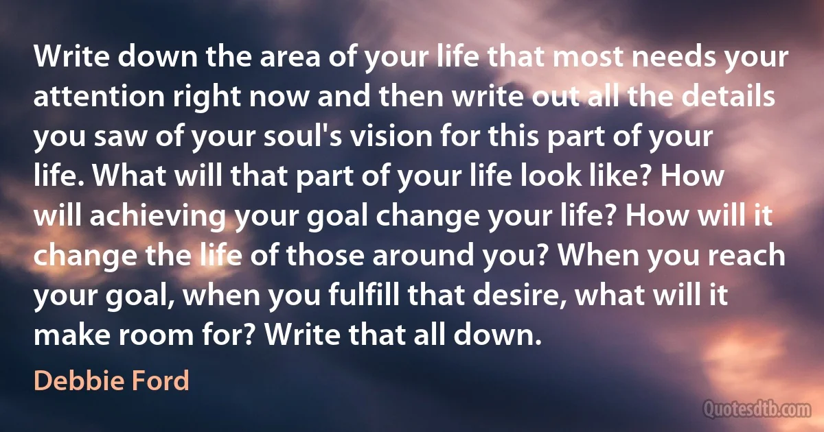 Write down the area of your life that most needs your attention right now and then write out all the details you saw of your soul's vision for this part of your life. What will that part of your life look like? How will achieving your goal change your life? How will it change the life of those around you? When you reach your goal, when you fulfill that desire, what will it make room for? Write that all down. (Debbie Ford)