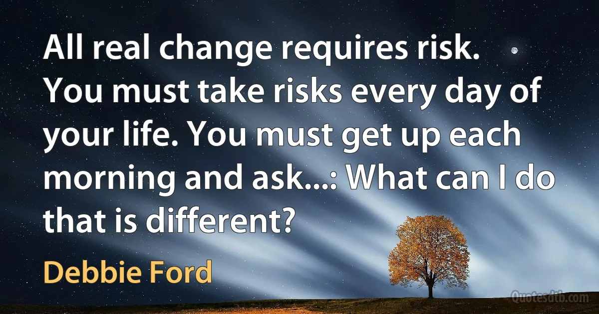 All real change requires risk. You must take risks every day of your life. You must get up each morning and ask...: What can I do that is different? (Debbie Ford)