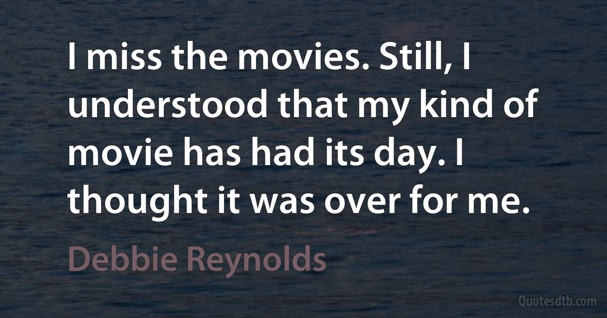 I miss the movies. Still, I understood that my kind of movie has had its day. I thought it was over for me. (Debbie Reynolds)