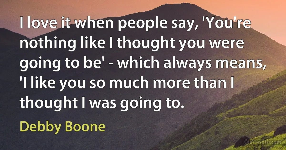 I love it when people say, 'You're nothing like I thought you were going to be' - which always means, 'I like you so much more than I thought I was going to. (Debby Boone)