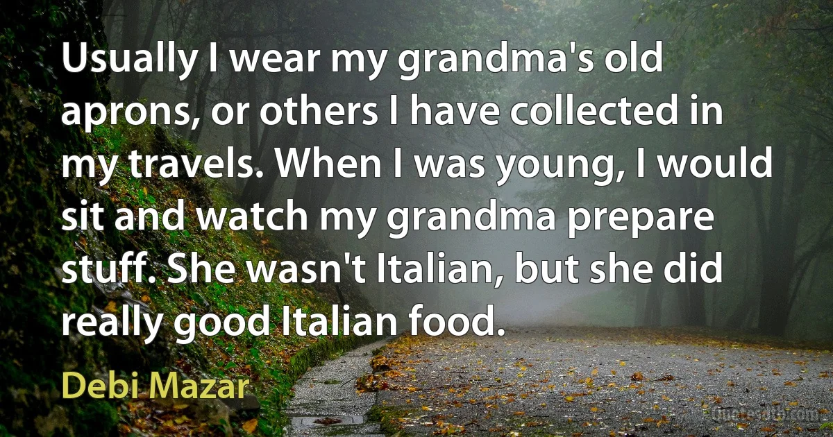 Usually I wear my grandma's old aprons, or others I have collected in my travels. When I was young, I would sit and watch my grandma prepare stuff. She wasn't Italian, but she did really good Italian food. (Debi Mazar)