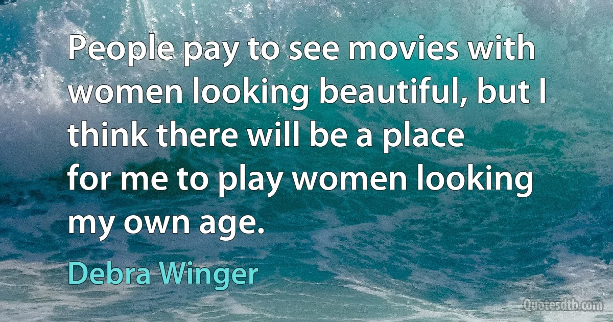 People pay to see movies with women looking beautiful, but I think there will be a place for me to play women looking my own age. (Debra Winger)