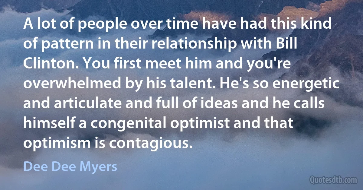 A lot of people over time have had this kind of pattern in their relationship with Bill Clinton. You first meet him and you're overwhelmed by his talent. He's so energetic and articulate and full of ideas and he calls himself a congenital optimist and that optimism is contagious. (Dee Dee Myers)