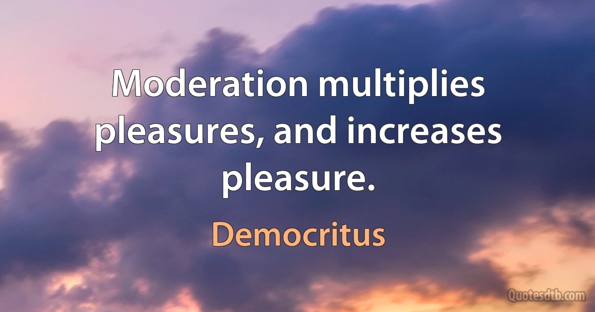 Moderation multiplies pleasures, and increases pleasure. (Democritus)