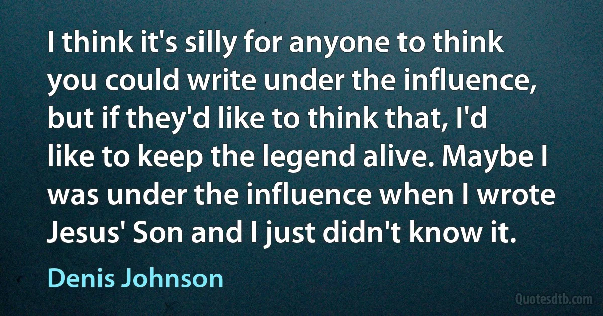 I think it's silly for anyone to think you could write under the influence, but if they'd like to think that, I'd like to keep the legend alive. Maybe I was under the influence when I wrote Jesus' Son and I just didn't know it. (Denis Johnson)