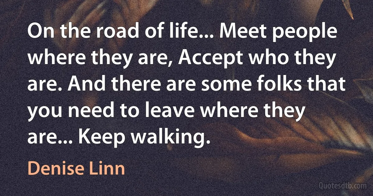 On the road of life... Meet people where they are, Accept who they are. And there are some folks that you need to leave where they are... Keep walking. (Denise Linn)