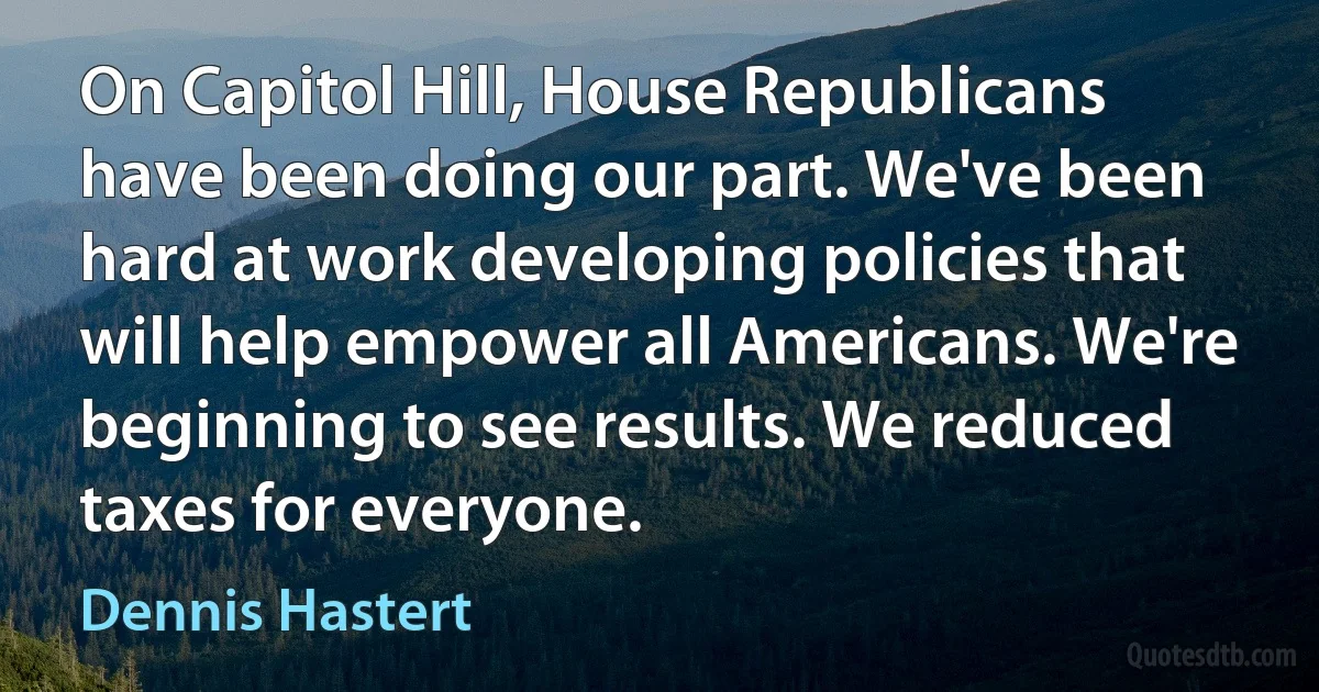 On Capitol Hill, House Republicans have been doing our part. We've been hard at work developing policies that will help empower all Americans. We're beginning to see results. We reduced taxes for everyone. (Dennis Hastert)