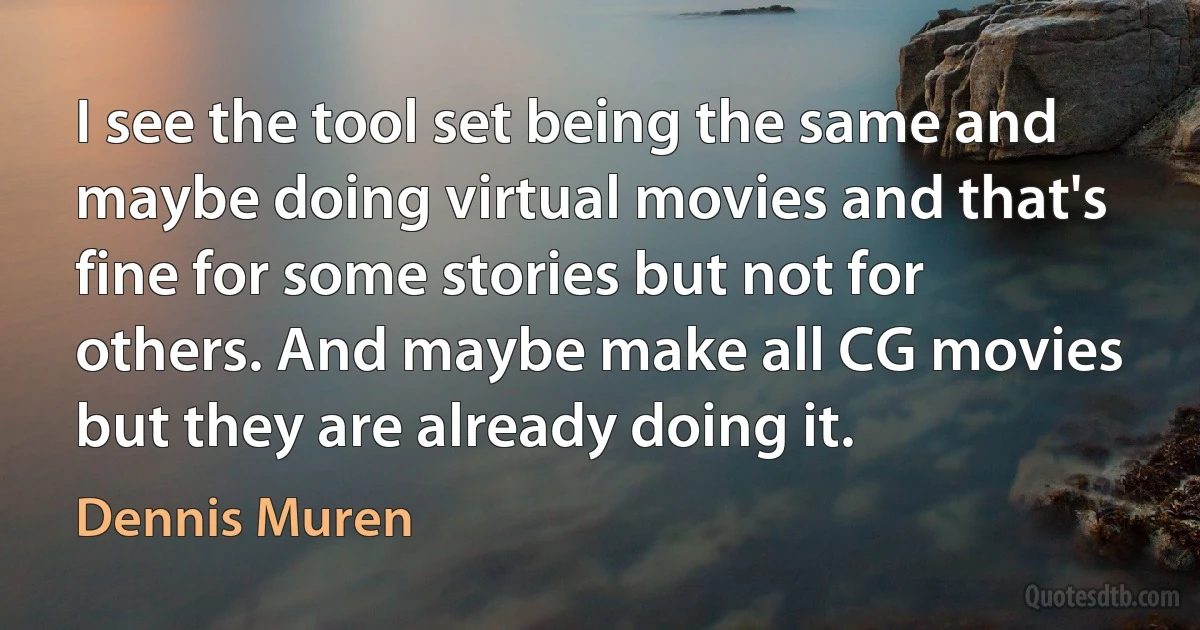 I see the tool set being the same and maybe doing virtual movies and that's fine for some stories but not for others. And maybe make all CG movies but they are already doing it. (Dennis Muren)