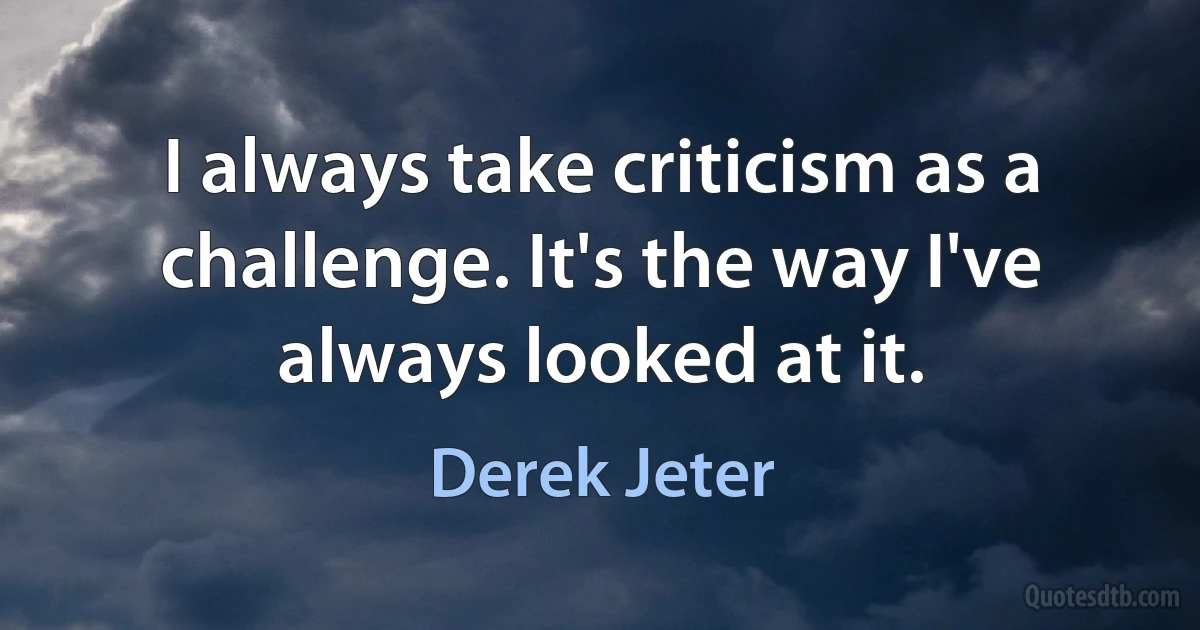 I always take criticism as a challenge. It's the way I've always looked at it. (Derek Jeter)