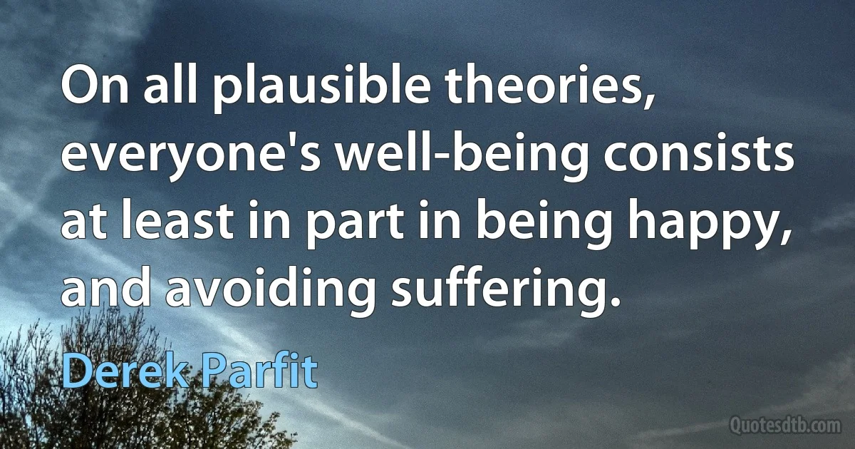 On all plausible theories, everyone's well-being consists at least in part in being happy, and avoiding suffering. (Derek Parfit)