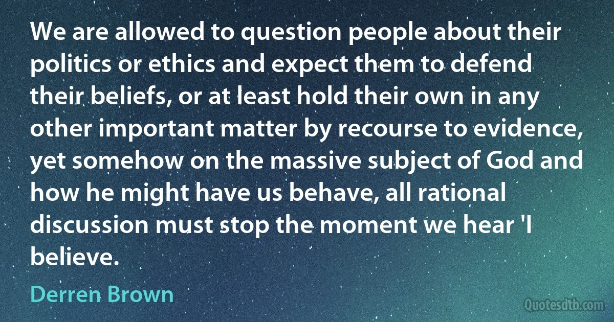 We are allowed to question people about their politics or ethics and expect them to defend their beliefs, or at least hold their own in any other important matter by recourse to evidence, yet somehow on the massive subject of God and how he might have us behave, all rational discussion must stop the moment we hear 'I believe. (Derren Brown)