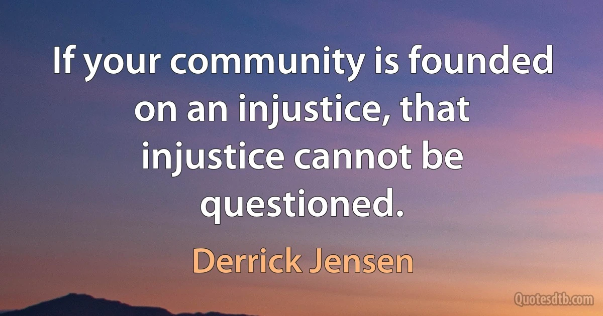 If your community is founded on an injustice, that injustice cannot be questioned. (Derrick Jensen)