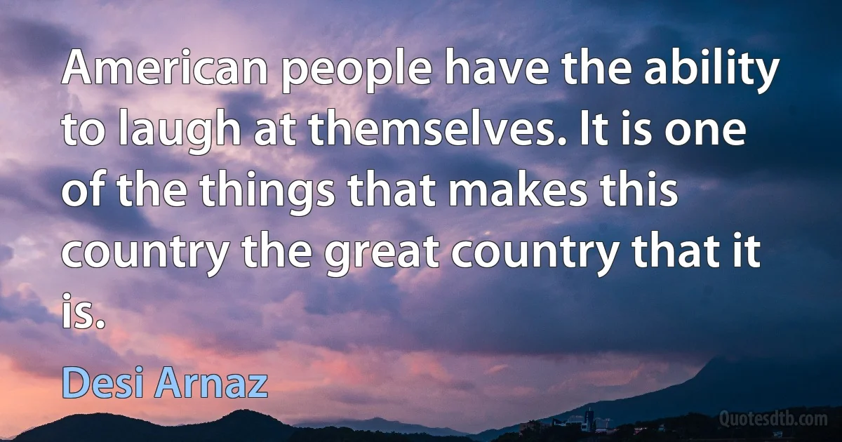 American people have the ability to laugh at themselves. It is one of the things that makes this country the great country that it is. (Desi Arnaz)