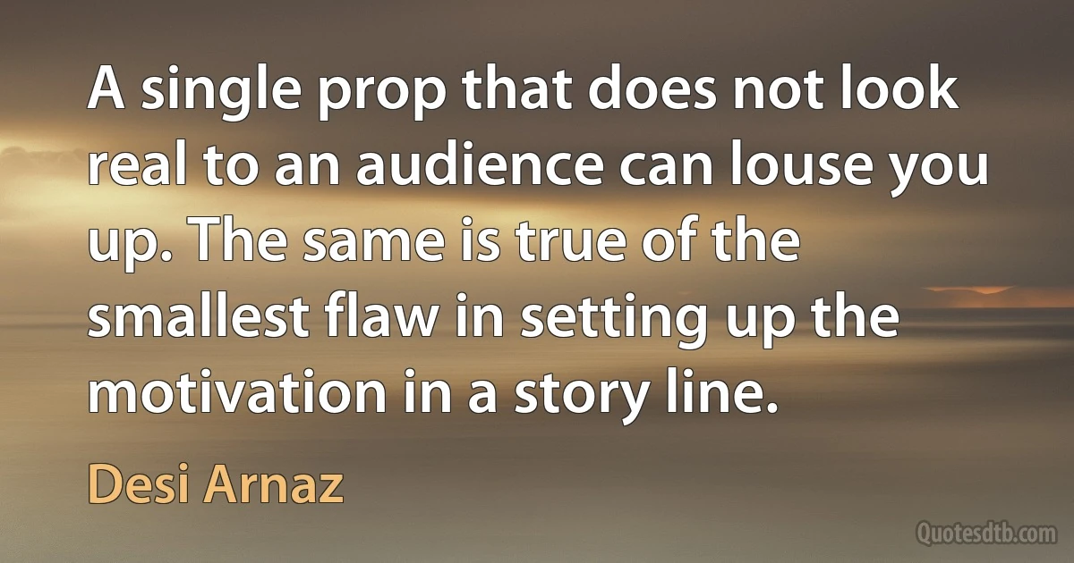 A single prop that does not look real to an audience can louse you up. The same is true of the smallest flaw in setting up the motivation in a story line. (Desi Arnaz)