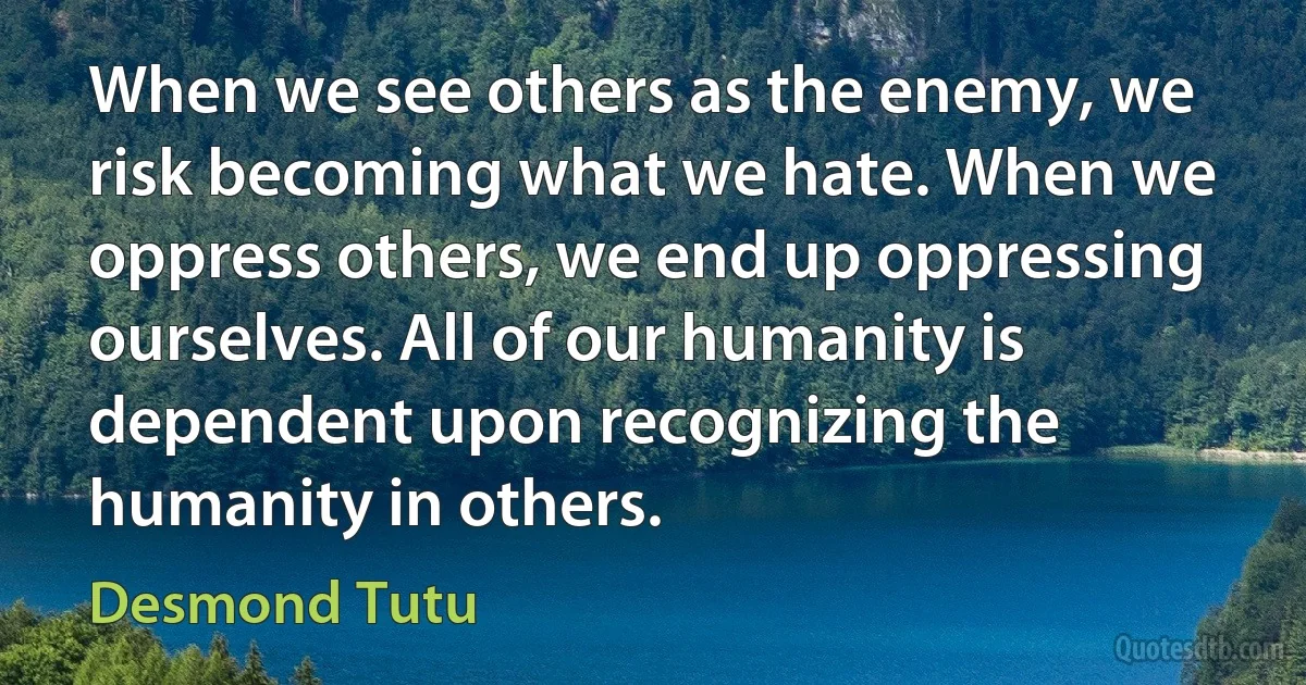 When we see others as the enemy, we risk becoming what we hate. When we oppress others, we end up oppressing ourselves. All of our humanity is dependent upon recognizing the humanity in others. (Desmond Tutu)