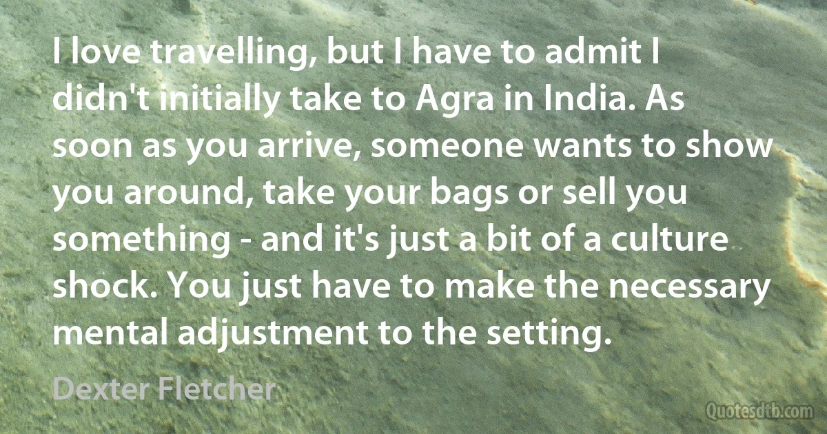 I love travelling, but I have to admit I didn't initially take to Agra in India. As soon as you arrive, someone wants to show you around, take your bags or sell you something - and it's just a bit of a culture shock. You just have to make the necessary mental adjustment to the setting. (Dexter Fletcher)