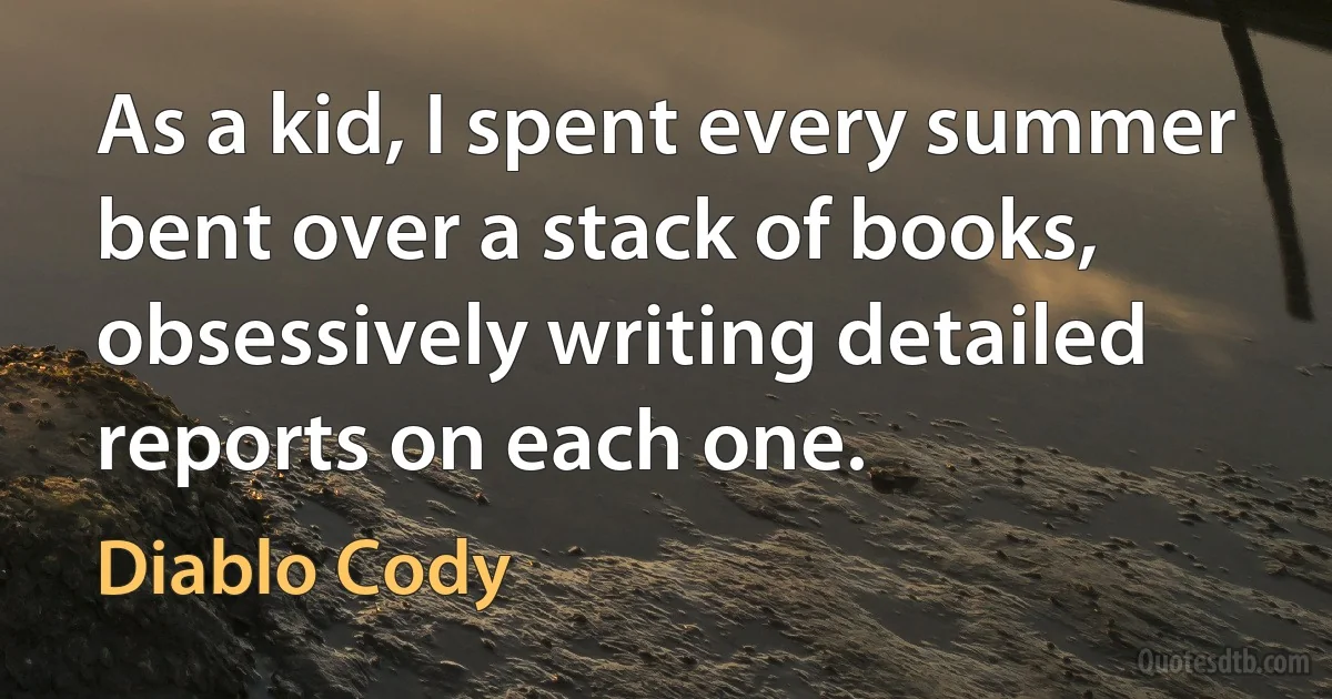 As a kid, I spent every summer bent over a stack of books, obsessively writing detailed reports on each one. (Diablo Cody)