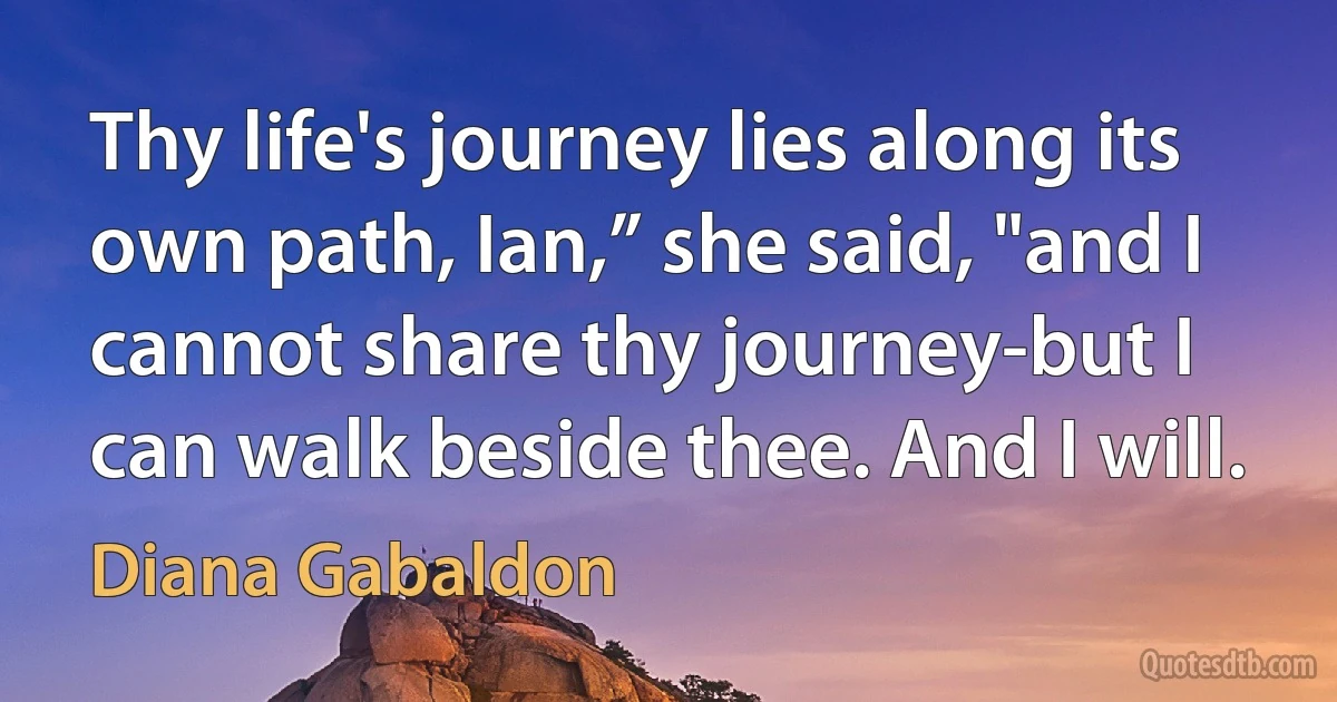 Thy life's journey lies along its own path, Ian,” she said, "and I cannot share thy journey-but I can walk beside thee. And I will. (Diana Gabaldon)