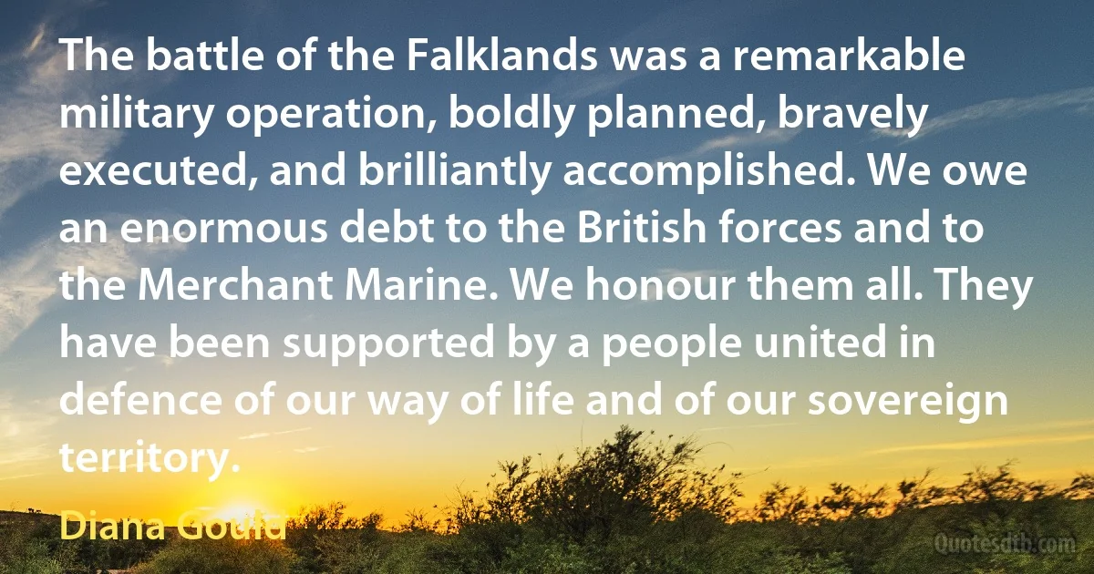 The battle of the Falklands was a remarkable military operation, boldly planned, bravely executed, and brilliantly accomplished. We owe an enormous debt to the British forces and to the Merchant Marine. We honour them all. They have been supported by a people united in defence of our way of life and of our sovereign territory. (Diana Gould)