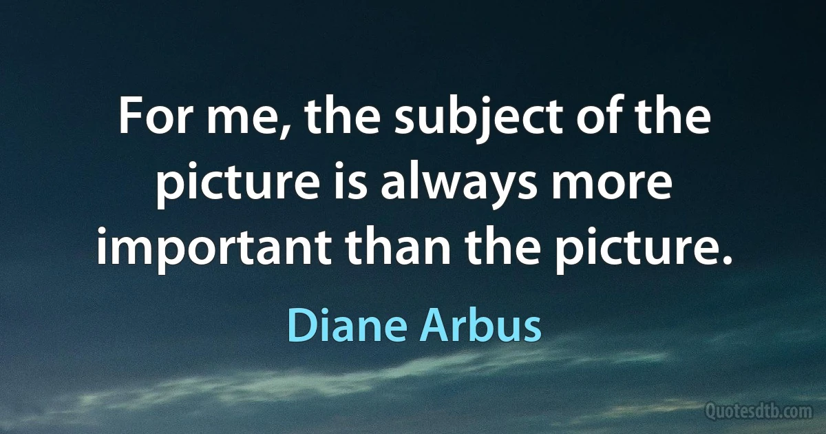 For me, the subject of the picture is always more important than the picture. (Diane Arbus)