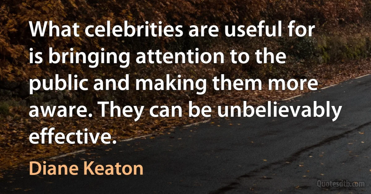 What celebrities are useful for is bringing attention to the public and making them more aware. They can be unbelievably effective. (Diane Keaton)