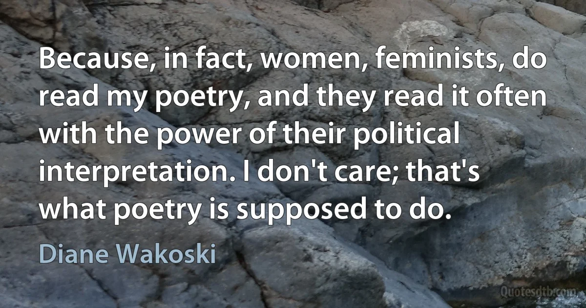 Because, in fact, women, feminists, do read my poetry, and they read it often with the power of their political interpretation. I don't care; that's what poetry is supposed to do. (Diane Wakoski)